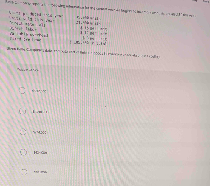 Help Save
Belle Company reports the following information for the current year. All beginning inventory amounts equaled $0 this year.
Units produced this year 35,000 units
Units sold this year 21,000 units
Direct materials $ 15 per unit
Direct labor $ 17 per unit
Variable overhead $ 3 per unit
Fixed overhead $ 105,000 in total
Given Belle Company's data, compute cost of finished goods in inventory under absorption costing.
Multiple Choice
$532,000
$1,240,000
$744,000
$434,000
$651,000