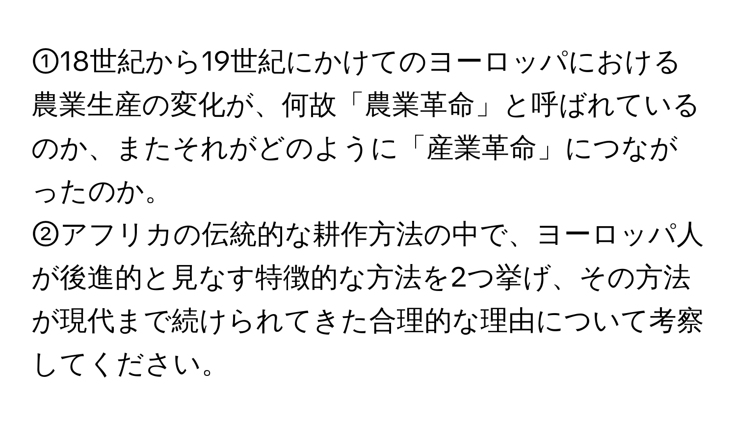 ①18世紀から19世紀にかけてのヨーロッパにおける農業生産の変化が、何故「農業革命」と呼ばれているのか、またそれがどのように「産業革命」につながったのか。  
  
②アフリカの伝統的な耕作方法の中で、ヨーロッパ人が後進的と見なす特徴的な方法を2つ挙げ、その方法が現代まで続けられてきた合理的な理由について考察してください。