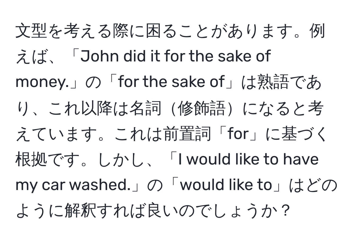 文型を考える際に困ることがあります。例えば、「John did it for the sake of money.」の「for the sake of」は熟語であり、これ以降は名詞修飾語になると考えています。これは前置詞「for」に基づく根拠です。しかし、「I would like to have my car washed.」の「would like to」はどのように解釈すれば良いのでしょうか？