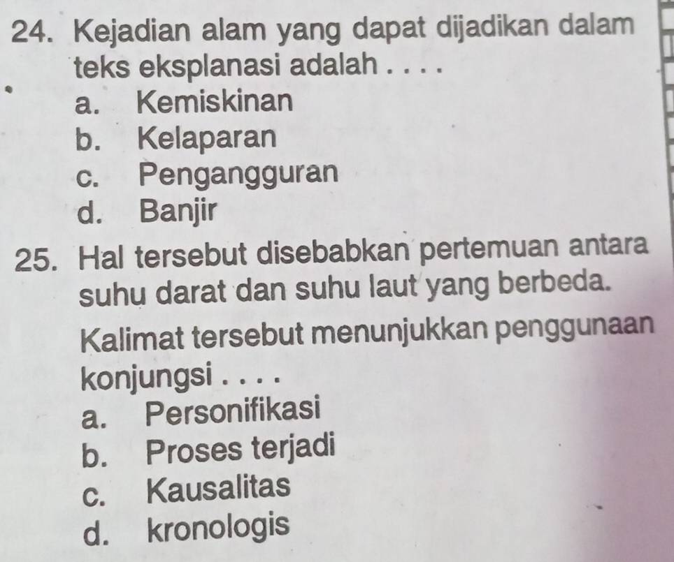 Kejadian alam yang dapat dijadikan dalam
teks eksplanasi adalah . . . .
a. Kemiskinan
b. Kelaparan
c. Pengangguran
d. Banjir
25. Hal tersebut disebabkan pertemuan antara
suhu darat dan suhu laut yang berbeda.
Kalimat tersebut menunjukkan penggunaan
konjungsi . . . .
a. Personifikasi
b. Proses terjadi
c. Kausalitas
d. kronologis