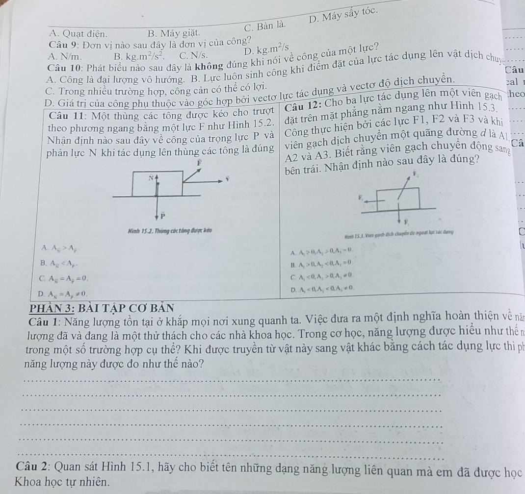 C. Bàn là. D. Máy sấy tóc.
A. Quạt điện. B. Máy giặt.
_
Câu 9: Đơn vị nào sau đây là đơn vị của công?
A. N/m. B. kg.m^2/s^2. C. N/s. D. kg.m²/s
Câu 10: Phát biểu dây là không đúng khi nói về công của một lực?
A. Công là đại lượng vô hướng. B. Lực luôn sinh công khi điểm đặt của lực tác dụng lên vật dịch chuy
Câu
cal
C. Trong nhiều trường hợp, công cản có thể có lợi. heo
D. Giá trị của công phụ thuộc vào góc hợp bởi vectơ lực tác dụng và vectơ độ dịch chuyển.
Câu 11: Một thùng các tổng được kéo cho trượt  Câu 12: Cho ba lực tác dụng lên một viên gạch
theo phương ngang bằng một lực F như Hình 15.2. đặt trên mặt phẳng nằm ngang như Hình 15.3.
Nhận định nào sau đây về công của trọng lực P và Công thực hiện bởi các lực F1, F2 và F3 và khi
phản lực N khi tác dụng lên thùng các tông là đúng viên gạch dịch chuyển một quãng đường đ là Al,
A2 và A3. Biết rằng viên gạch chuyển động sang Câ
bên trái. Nhận định nào sau đây là đúng?
R
F_1
Hình 15.2. Thùng các tông được kêo C
Hình 75. 1. Viên gạch dịch chuyển đo ngoài lại vác dung
A. A_π >A_gamma 
A. A_1>0,A_1>0,A_1=0 1
B. A_R A_1>0,A_2<0,A_1=0
B.
C. A_1<0,A_3>0,A_3!= 0.
C. A_overline N=A_overline p=0, D. A_1<0,A_1<0,A_3!= 0.
D. A_N=A_p!= 0.
PHầN 3: BàI TậP Cơ BảN
Câu 1: Năng lượng tồn tại ở khắp mọi nơi xung quanh ta. Việc đưa ra một định nghĩa hoàn thiện về năm
lượng đã và đang là một thử thách cho các nhà khoa học. Trong cơ học, năng lượng được hiểu như thến
trong một số trường hợp cụ thể? Khi được truyền từ vật này sang vật khác bằng cách tác dụng lực thì ph
năng lượng này được đo như thế nào?
_
_
_
_
_
_
Câu 2: Quan sát Hình 15.1, hãy cho biết tên những dạng năng lượng liên quan mà em đã được học
Khoa học tự nhiên.
