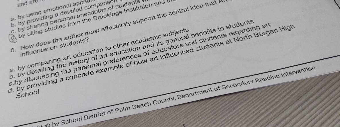 and are
a. by using emotional appeal.
b. by providing a detailed comparisof
c. by sharing personal anecdotes of students 
by citing studies from the Brookings Institution and 
5. How does the author most effectively support the central idea that A
influence on students?
o. by detailing the history of art education and its general benefits to students a. by comparing art education to other academic subjects
c.by discussing the personal preferences of educators and students regarding an
d. by providing a concrete example of how art influenced students at North Bergen High
School
bv School District of Palm Beach Countv. Department of Secondarv Reading intervention