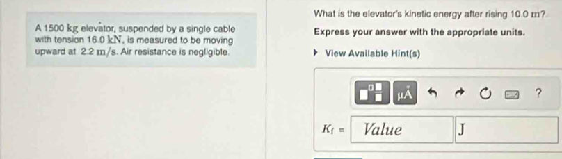 What is the elevator's kinetic energy after rising 10.0 m? 
A 1500 kg elevator, suspended by a single cable Express your answer with the appropriate units. 
with tension 16.0 kN, is measured to be moving 
upward at 2.2 m/s. Air resistance is negligible. View Available Hint(s) 
?
K_f= Value J