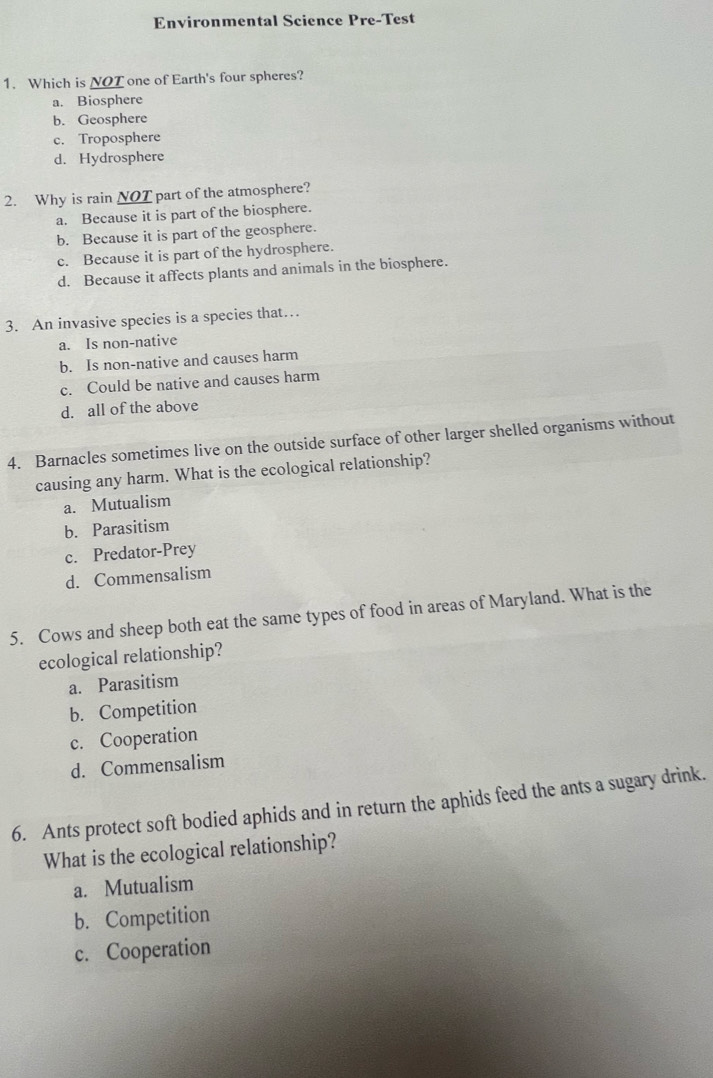 Environmental Science Pre-Test
1. Which is NOT one of Earth's four spheres?
a. Biosphere
b. Geosphere
c. Troposphere
d. Hydrosphere
2. Why is rain NOT part of the atmosphere?
a. Because it is part of the biosphere.
b. Because it is part of the geosphere.
c. Because it is part of the hydrosphere.
d. Because it affects plants and animals in the biosphere.
3. An invasive species is a species that…
a. Is non-native
b. Is non-native and causes harm
c. Could be native and causes harm
d. all of the above
4. Barnacles sometimes live on the outside surface of other larger shelled organisms without
causing any harm. What is the ecological relationship?
a. Mutualism
b. Parasitism
c. Predator-Prey
d. Commensalism
5. Cows and sheep both eat the same types of food in areas of Maryland. What is the
ecological relationship?
a. Parasitism
b. Competition
c. Cooperation
d. Commensalism
6. Ants protect soft bodied aphids and in return the aphids feed the ants a sugary drink.
What is the ecological relationship?
a. Mutualism
b. Competition
c. Cooperation