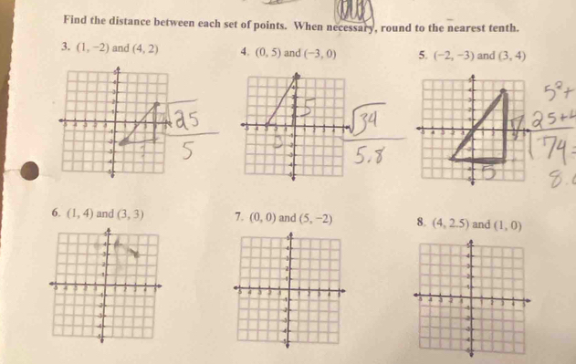 Find the distance between each set of points. When necessary, round to the nearest tenth.
3. (1,-2) and (4,2) 4. (0,5) and (-3,0) 5. (-2,-3) and (3,4)

6. (1,4) and 7. (0,0) and (5,-2) 8. (4,2.5) and (1,0)