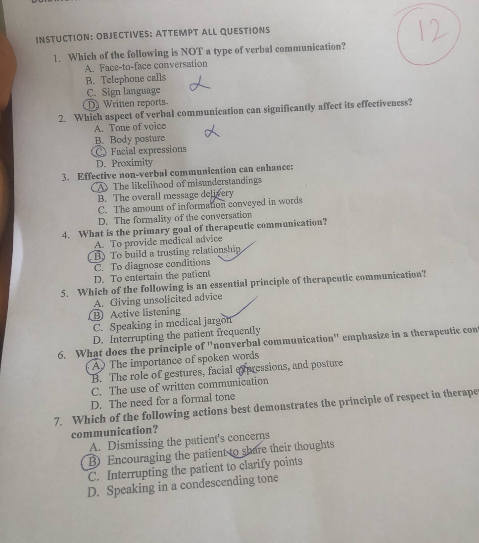 INSTUCTION: OBJECTIVES: ATTEMPT ALL QUESTIONS
1. Which of the following is NOT a type of verbal communication?
A. Face-to-face conversation
B. Telephone calls
C. Sign language
D) Written reports.
2. Which aspect of verbal communication can significantly affect its effectiveness?
A. Tone of voice
B. Body posture
CFacial expressions
D. Proximity
3. Effective non-verbal communication can enhance:
A The likelihood of misunderstandings
B. The overall message delivery
C. The amount of information conveyed in words
D. The formality of the conversation
4. What is the primary goal of therapeutic communication?
A. To provide medical advice
B) To build a trusting relationship
C. To diagnose conditions
D. To entertain the patient
5. Which of the following is an essential principle of therapeutic communication?
A. Giving unsolicited advice
B Active listening
C. Speaking in medical jargon
D. Interrupting the patient frequently
6. What does the principle of "nonverbal communication" emphasize in a therapeutic cont
A) The importance of spoken words
B. The role of gestures, facial expressions, and posture
C. The use of written communication
D. The need for a formal tone
7. Which of the following actions best demonstrates the principle of respect in therape
communication?
A. Dismissing the patient's concerns
B Encouraging the patient to share their thoughts
C. Interrupting the patient to clarify points
D. Speaking in a condescending tone