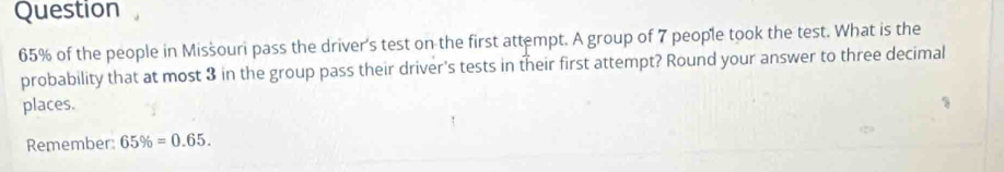 Question
65% of the people in Misšouri pass the driver's test on the first attempt. A group of 7 people took the test. What is the 
probability that at most 3 in the group pass their driver's tests in their first attempt? Round your answer to three decimal 
places. 
Remember: 65% =0.65.