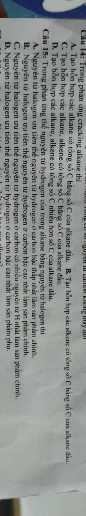 tu car bon không tháy d o i
Cầu 14: Trong phản ứng cracking alkane thì
A. Tạo hỗn hợp các alkane có tổng số C bằng số C của alkane đầu. B. Tạo hỗn hợp các alkene có tổng số C bằng số C của alkane đầu.
C. Tạo hỗn hợp các alkane, alkene có tổng số C bằng số C của alkane đầu.
D. Tạo hỗn hợp các alkane, alkene có tổng số C nhiều hơn số C của alkane đầu.
Câu 15: Trong phản ứng thế nguyên tử hydrogen của trong alkane bằng nguyên tử halogen thì
A. Nguyên tử halogen ưu tiên thế nguyên tử hydrogen ở carbon bậc thấp nhất làm sản phẩm chính.
B. Nguyên tử halogen ưu tiên thế nguyên tử hydrogen ở carbon bậc cao nhất làm sản phẩm chính.
C. Nguyên tử halogen ưu tiên thể nguyên tử hydrogen ở carbon có nhiều nguyên tử H nhất làm sản phầm chính.
D. Nguyên tử halogen ưu tiên thế nguyên tử hydrogen ở carbon bậc cao nhất làm sản phầm phụ.