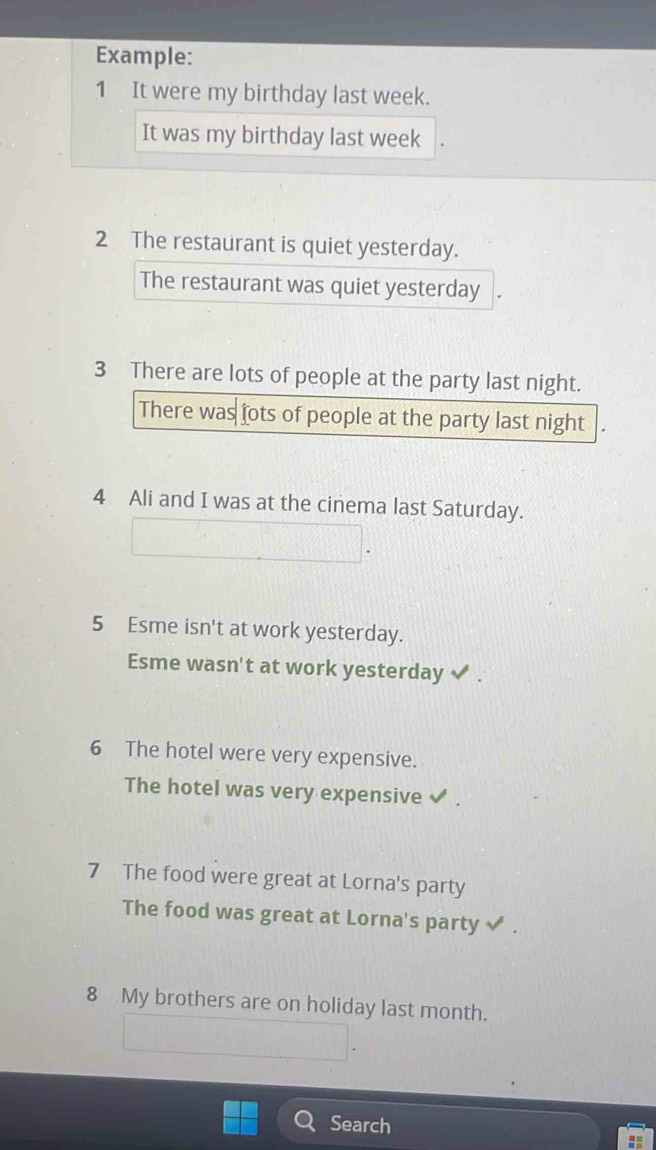 Example: 
1 It were my birthday last week. 
It was my birthday last week
2 The restaurant is quiet yesterday. 
The restaurant was quiet yesterday 
3 There are lots of people at the party last night. 
There was jots of people at the party last night . 
4 Ali and I was at the cinema last Saturday. 
5 Esme isn't at work yesterday. 
Esme wasn't at work yesterday 
6 The hotel were very expensive. 
The hotel was very expensive 
7 The food were great at Lorna's party 
The food was great at Lorna's party 
8 My brothers are on holiday last month. 
Search