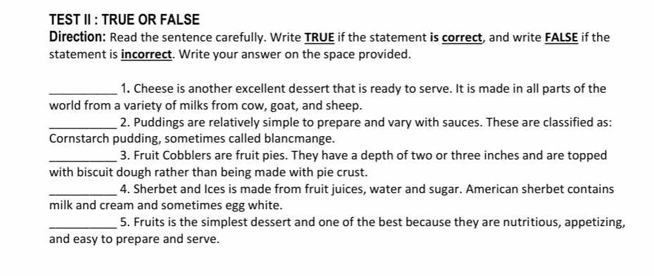 TEST II : TRUE OR FALSE 
Direction: Read the sentence carefully. Write TRUE if the statement is correct, and write FALSE if the 
statement is incorrect. Write your answer on the space provided. 
_1. Cheese is another excellent dessert that is ready to serve. It is made in all parts of the 
world from a variety of milks from cow, goat, and sheep. 
_2. Puddings are relatively simple to prepare and vary with sauces. These are classified as: 
Cornstarch pudding, sometimes called blancmange. 
_3. Fruit Cobblers are fruit pies. They have a depth of two or three inches and are topped 
with biscuit dough rather than being made with pie crust. 
_4. Sherbet and Ices is made from fruit juices, water and sugar. American sherbet contains 
milk and cream and sometimes egg white. 
_5. Fruits is the simplest dessert and one of the best because they are nutritious, appetizing, 
and easy to prepare and serve.