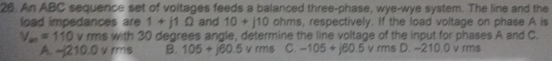 An ABC sequence set of voltages feeds a balanced three-phase, wye-wye system. The line and the
load impedances are 1+j1Omega and 10+j10 ohms, respectively. If the load voltage on phase A is
V_m=110 v rms with 30 degrees angle, determine the line voltage of the input for phases A and C.
A. -210.0 v ms B. 105+j60.5 v rms C. -105+j60.5 V rms D. ~210.0 v rms