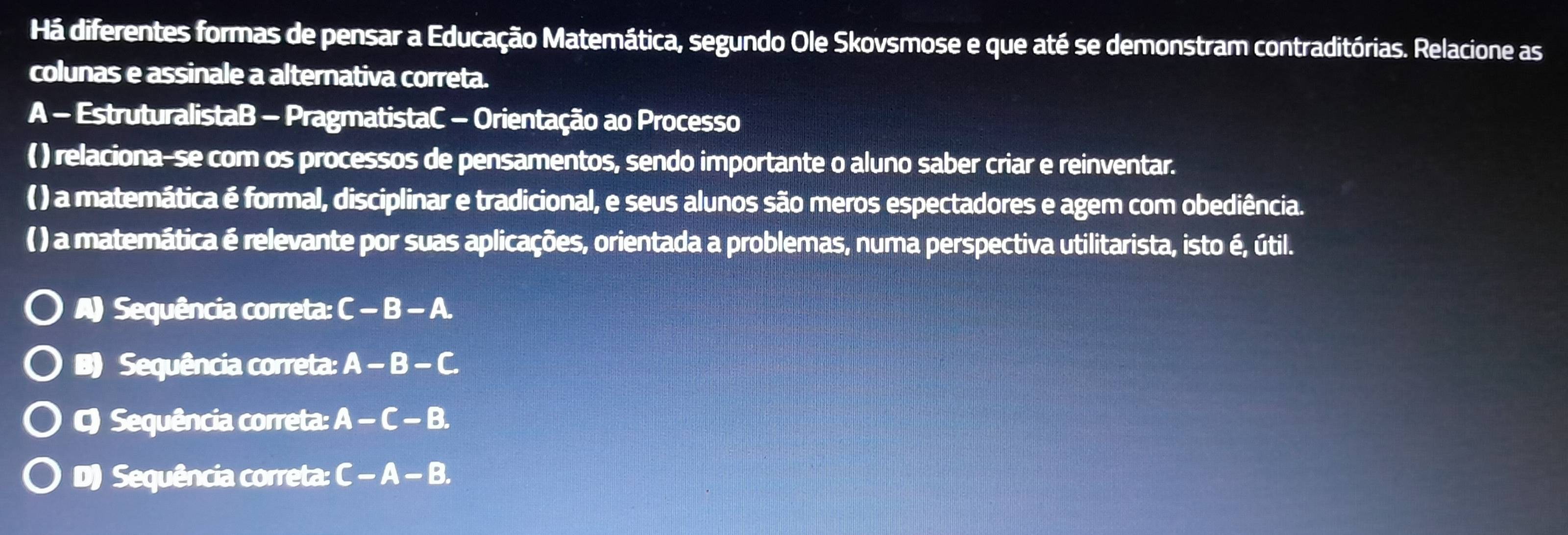 Há diferentes formas de pensar a Educação Matemática, segundo Ole Skovsmose e que até se demonstram contraditórias. Relacione as
colunas e assinale a alternativa correta.
A - EstruturalistaB - PragmatistaC - Orientação ao Processo
( ) relaciona-se com os processos de pensamentos, sendo importante o aluno saber criar e reinventar.
( ) a matemática é formal, disciplinar e tradicional, e seus alunos são meros espectadores e agem com obediência.
() a matemática é relevante por suas aplicações, orientada a problemas, numa perspectiva utilitarista, isto é, útil.
) Sequência correta: C-B-A.
B) Sequência correta: A-B-C
) Sequência correta: A-C-B.
D) Sequência correta: C-A-B.