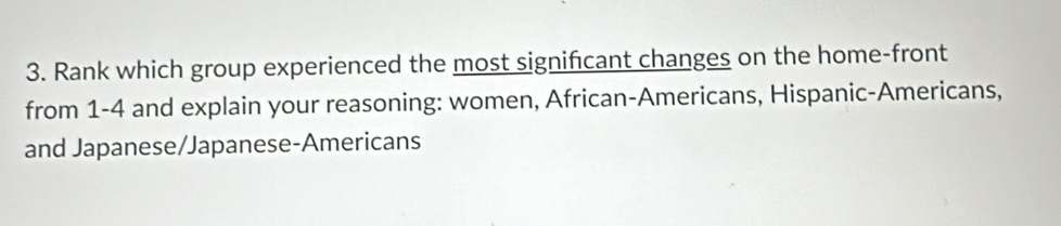 Rank which group experienced the most significant changes on the home-front 
from 1-4 and explain your reasoning: women, African-Americans, Hispanic-Americans, 
and Japanese/Japanese-Americans