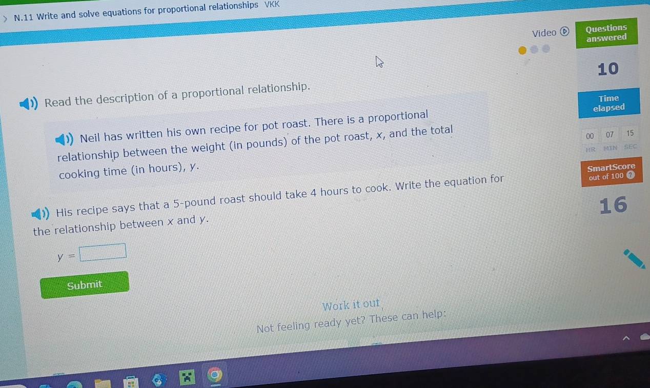 》 N.11 Write and solve equations for proportional relationships VKK 
Video Questions 
answered 
10 
Read the description of a proportional relationship. 
Time 
Neil has written his own recipe for pot roast. There is a proportional elapsed 
relationship between the weight (in pounds) of the pot roast, x, and the total 
00 07 15
HR MIN SEC 
cooking time (in hours), y. 
His recipe says that a 5-pound roast should take 4 hours to cook. Write the equation for SmartScore out of 100 @
16
the relationship between x and y.
y=□
Submit 
Work it out 
Not feeling ready yet? These can help: