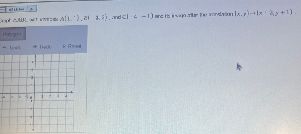 () Listen 
Graph △ ABC with vertices A(1,1), B(-3,2) , and C(-4,-1) and its image after the translation (x,y)to (x+2,y+1). 
Polygon 
Undo Redo × Reset 
-4