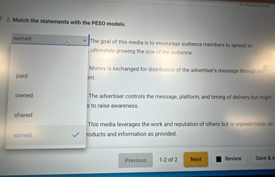 All changes saved
2. Match the statements with the PESO models.
earned The goal of this media is to encourage audience members to spread an
, ultimately growing the size of the audience.
Money is exchanged for distribution of the advertiser's message through an
paid ent.
owned The advertiser controls the message, platform, and timing of delivery but might
s to raise awareness.
shared
This media leverages the work and reputation of others but is unpredictable, as
eared roducts and information as provided.
Previous 1-2 of 2 Next Review Save & e