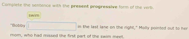 Complete the sentence with the present progressive form of the verb. 
swim 
"Bobby □ in the last lane on the right," Molly pointed out to her 
mom, who had missed the first part of the swim meet.