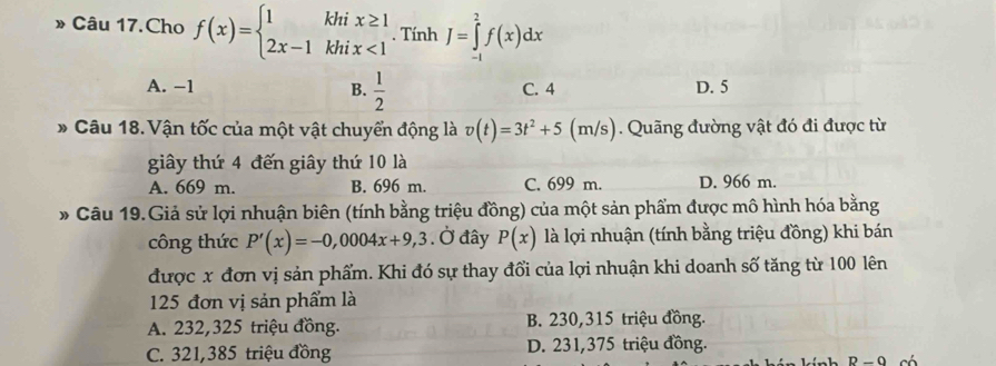 » Câu 17.Cho f(x)=beginarrayl 1khix≥ 1 2x-1khix<1endarray.. Tính J=∈tlimits _(-1)^2f(x)dx
A. −1 B.  1/2  C. 4 D. 5
* Câu 18. Vận tốc của một vật chuyển động là v(t)=3t^2+5(m/s) Quãng đường vật đó đi được từ
giây thứ 4 đến giây thứ 10 là
A. 669 m. B. 696 m. C. 699 m. D. 966 m.
* Câu 19.Giả sử lợi nhuận biên (tính bằng triệu đồng) của một sản phẩm được mô hình hóa bằng
công thức P'(x)=-0,0004x+9,3. Ở đây P(x) là lợi nhuận (tính bằng triệu đồng) khi bán
được x đơn vị sản phẩm. Khi đó sự thay đổi của lợi nhuận khi doanh số tăng từ 100 lên
125 đơn vị sản phẩm là
A. 232,325 triệu đồng. B. 230,315 triệu đồng.
C. 321,385 triệu đồng D. 231,375 triệu đồng.