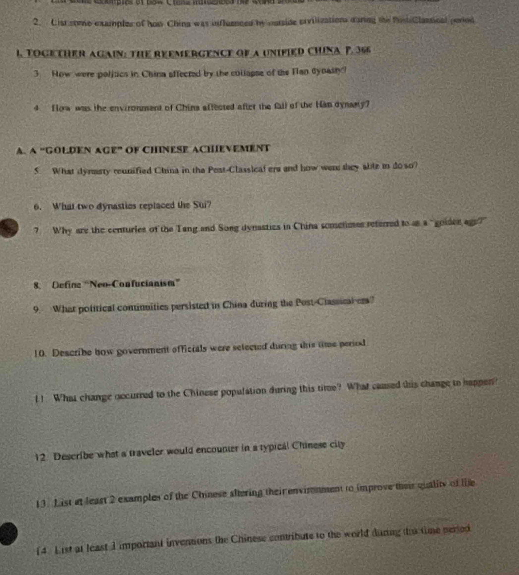 exapics of bow C ten a iiigended tke wor d a r 
2. List some examples of ho China was influenced by cutside crvilizations caring the Post Classical period 
I. TOGETHER AGAIN: THE REEMERGENCE Gf a UNIFIED CHINA P. 366
3 Now were politics in China affected by the collapse of the Fan dynasty? 
4 How was the environment of China affected after the fall of the Han dynasty? 
A. A “GOLDEN AGE” OF CHINESE ACHIEVEMENT 
S. What dyrmsty reunified China in the Post-Classical era and how were they able to do so? 
6. What two dynastios replaced the Sui? 
7 Why are the centuries of the Tang and Song dynasties in China sometimes referred to as a "goiden ags?" 
8. Define “Neo-Confucianism” 
9. What political continuities persisted in China during the Post-Classical em? 
10. Describe how government officials were selected during this time period 
l1. What change occurred to the Chinese population during this time? What caused this change to happen? 
12. Describe what a traveler would encounter in a typical Chinese city 
13. List at least 2 examples of the Chinese altering their environment to improve their quality of life 
14. List at least 3 important inventions the Chinese contribute to the world during ths time peried