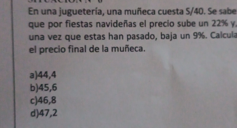 En una juguetería, una muñeca cuesta S/40. Se sabe
que por fiestas navideñas el precio sube un 22% y,
una vez que estas han pasado, baja un 9%. Calcula
el precio final de la muñeca.
a) 44,4
b) 45,6
c) 46,8
d) 47,2