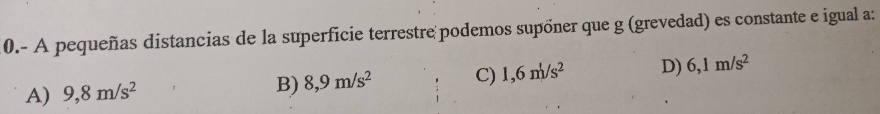 0.- A pequeñas distancias de la superficie terrestre podemos supõner que g (grevedad) es constante e igual a:
A) 9,8m/s^2
B) 8,9m/s^2
C) 1,6m/s^2
D) 6,1m/s^2