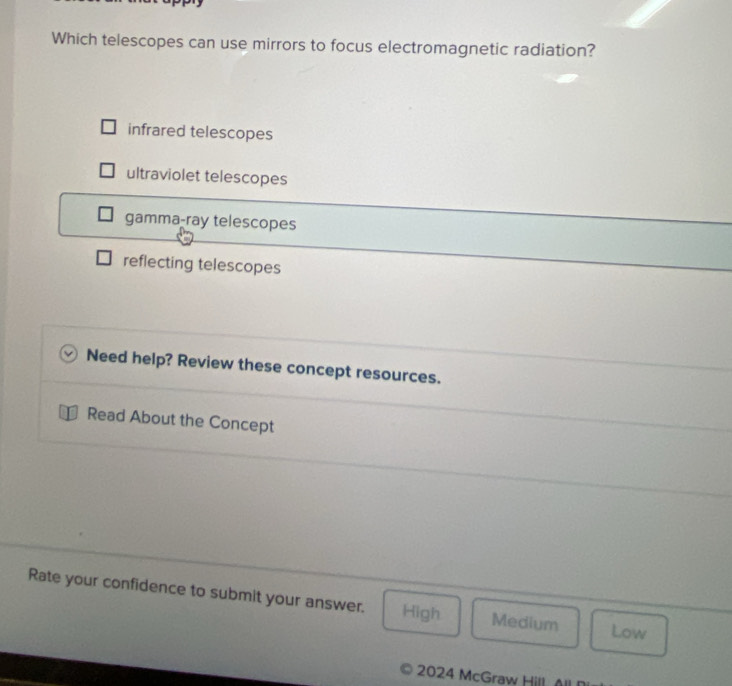 Which telescopes can use mirrors to focus electromagnetic radiation?
infrared telescopes
ultraviolet telescopes
gamma-ray telescopes
reflecting telescopes
Need help? Review these concept resources.
Read About the Concept
Rate your confidence to submit your answer. High Medium
Low
2024 McGraw Hill A