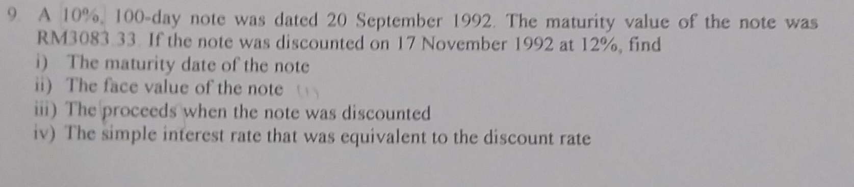 A 10%, 100-day note was dated 20 September 1992. The maturity value of the note was
RM3083.33. If the note was discounted on 17 November 1992 at 12%, find 
i) The maturity date of the note 
ii) The face value of the note 
ii) The proceeds when the note was discounted 
iv) The simple interest rate that was equivalent to the discount rate