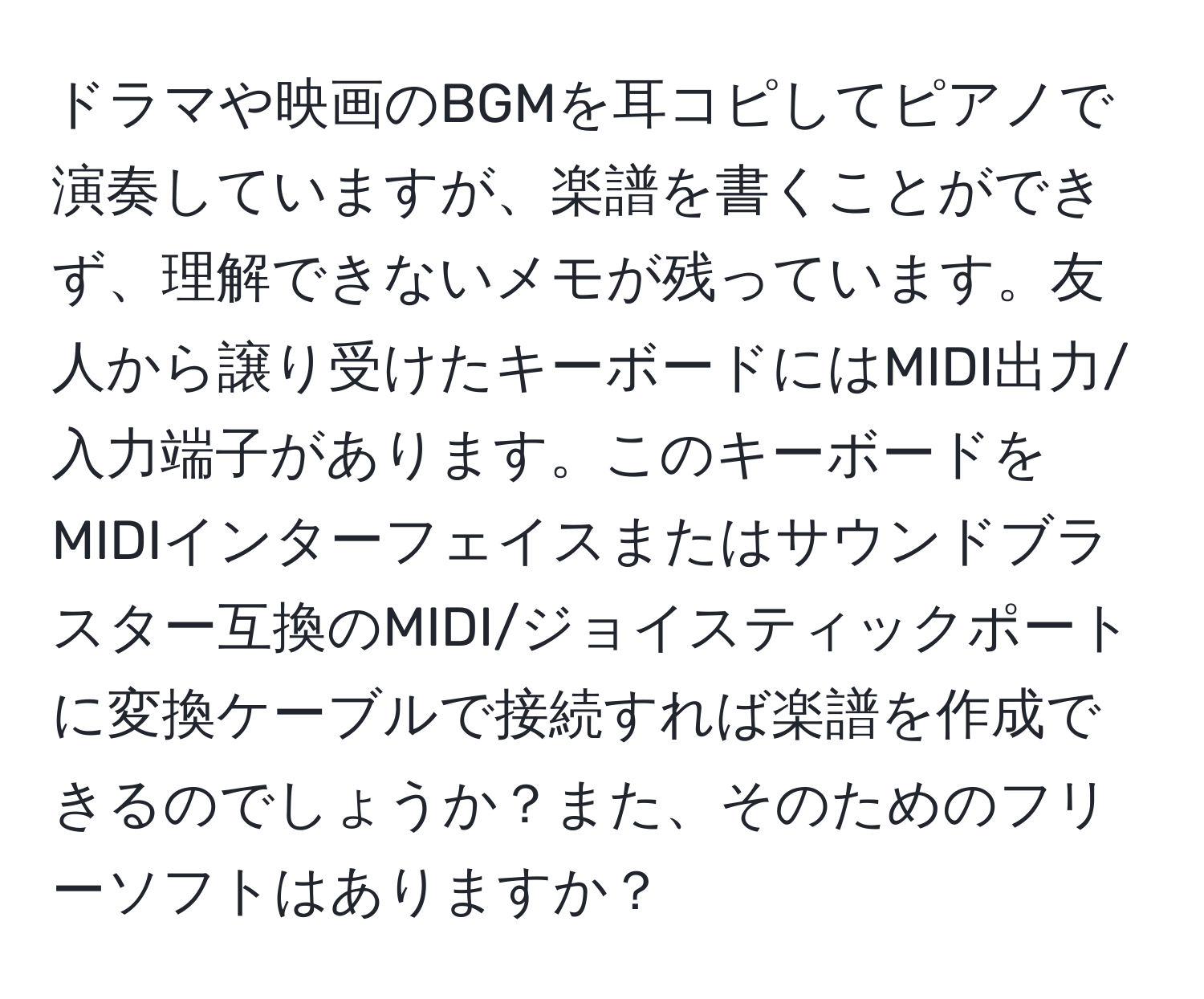 ドラマや映画のBGMを耳コピしてピアノで演奏していますが、楽譜を書くことができず、理解できないメモが残っています。友人から譲り受けたキーボードにはMIDI出力/入力端子があります。このキーボードをMIDIインターフェイスまたはサウンドブラスター互換のMIDI/ジョイスティックポートに変換ケーブルで接続すれば楽譜を作成できるのでしょうか？また、そのためのフリーソフトはありますか？