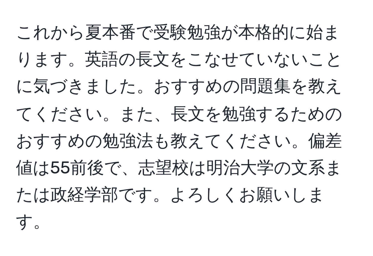 これから夏本番で受験勉強が本格的に始まります。英語の長文をこなせていないことに気づきました。おすすめの問題集を教えてください。また、長文を勉強するためのおすすめの勉強法も教えてください。偏差値は55前後で、志望校は明治大学の文系または政経学部です。よろしくお願いします。