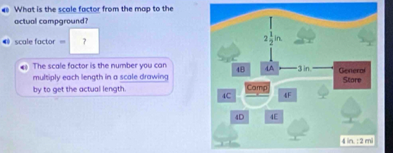 What is the scale factor from the map to the
actual campground?
scale factor = ？
0 The scale factor is the number you can
multiply each length in a scale drawing
by to get the actual length.