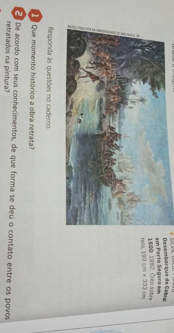 Desembarque de Cabral 
em Porto Seguro em
1500. 1992. Óleo sobre 
tela, 190cm* 333cm. 
Responda às questões no caderno. 
1 Que momento histórico a obra retrata? 
2 De acordo com seus conhecimentos, de que forma se deu o contato entre os povos 
retratados na pintura?