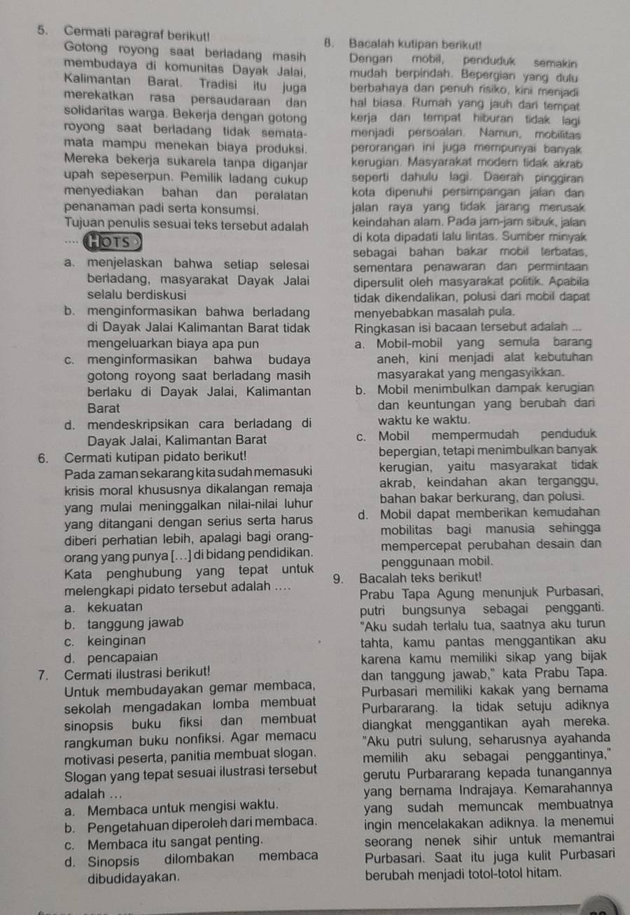 Cermati paragraf berikut! 8. Bacalah kutipan berikut!
Gotong royong saat berladang masih Dengan mobil, penduduk semakin
membudaya di komunitas Dayak Jalai, mudah berpindah. Bepergian yang dulu
Kalimantan Barat. Tradisi itu juga berbahaya dan penuh risiko, kini menjadi
merekatkan rasa persaudaraan dan hal biasa. Rumah yang jauh dari tempat
solidaritas warga. Bekerja dengan gotong kerja dan tempat hiburan tidak lagi 
royong saat berladang tidak semata- menjadi persoalan. Namun, mobilitas
mata mampu menekan biaya produksi. perorangan ini juga mempunyai banyak
Mereka bekerja sukarela tanpa diganjar kerugian. Masyarakat moder tidak akrab
upah sepeserpun. Pemilik ladang cukup seperti dahulu lagi. Daerah pinggiran
menyediakan bahan dan peralatan kota dipenuhi persimpangan jalan dan
penanaman padi serta konsumsi. jalan raya yang tidak jarang merusak 
Tujuan penulis sesuai teks tersebut adalah keindahan alam. Pada jam-jam sibuk, jalan
HOTS di kota dipadati lalu lintas. Sumber minyak
sebagai bahan bakar mobil terbatas.
a. menjelaskan bahwa setiap selesai sementara penawaran dan permintaan
berliadang, masyarakat Dayak Jalai dipersulit oleh masyarakat politik. Apabila
selalu berdiskusi tidak dikendalikan, polusi dari mobil dapat
b. menginformasikan bahwa berladang menyebabkan masalah pula.
di Dayak Jalai Kalimantan Barat tidak Ringkasan isi bacaan tersebut adalah_
mengeluarkan biaya apa pun a. Mobil-mobil yang semula barang
c. menginformasikan bahwa budaya aneh, kini menjadi alat kebutuhan
gotong royong saat berladang masih masyarakat yang mengasyikkan.
berlaku di Dayak Jalai, Kalimantan b. Mobil menimbulkan dampak kerugian
Barat dan keuntungan yang berubah dari
d. mendeskripsikan cara berladang di waktu ke waktu.
Dayak Jalai, Kalimantan Barat c. Mobil mempermudah penduduk
6. Cermati kutipan pidato berikut! bepergian, tetapi menimbulkan banyak
Pada zaman sekarang kita sudah memasuki kerugian, yaitu masyarakat tidak
krisis moral khususnya dikalangan remaja akrab, keindahan akan terganggu.
yang mulai meninggalkan nilai-nilai luhur bahan bakar berkurang, dan polusi.
yang ditangani dengan serius serta harus d. Mobil dapat memberikan kemudahan
diberi perhatian lebih, apalagi bagi orang- mobilitas bagi manusia sehingga
orang yang punya [. . .] di bidang pendidikan. mempercepat perubahan desain dan
Kata penghubung yang tepat untuk penggunaan mobil.
9. Bacalah teks berikut!
melengkapi pidato tersebut adalah .... Prabu Tapa Agung menunjuk Purbasari,
a. kekuatan
putri bungsunya sebagai pengganti.
b. tanggung jawab "Aku sudah terlalu tua, saatnya aku turun
c. keinginan tahta, kamu pantas menggantikan aku
d. pencapaian karena kamu memiliki sikap yang bijak
7. Cermati ilustrasi berikut!
dan tanggung jawab," kata Prabu Tapa.
Untuk membudayakan gemar membaca, Purbasari memiliki kakak yang bernama
sekolah mengadakan lomba membuat
sinopsis buku fiksi dan membuat Purbararang. la tidak setuju adiknya
diangkat menggantikan ayah mereka.
rangkuman buku nonfiksi. Agar memacu "Aku putri sulung, seharusnya ayahanda
motivasi peserta, panitia membuat slogan. memilih aku sebagai penggantinya."
Slogan yang tepat sesuai ilustrasi tersebut gerutu Purbararang kepada tunangannya
adalah ... yang bernama Indrajaya. Kemarahannya
a. Membaca untuk mengisi waktu. yang sudah memuncak membuatnya
b. Pengetahuan diperoleh dari membaca. ingin mencelakakan adiknya. la menemui
c. Membaca itu sangat penting. seorang nenek sihir untuk memantrai
d. Sinopsis dilombakan membaca Purbasari. Saat itu juga kulit Purbasari
dibudidayakan. berubah menjadi totol-totol hitam.