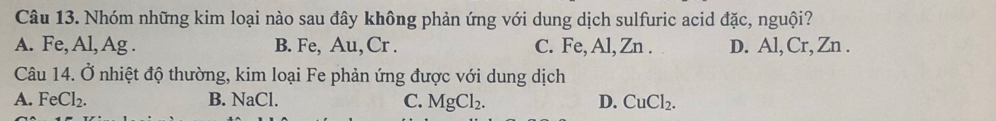 Nhóm những kim loại nào sau đây không phản ứng với dung dịch sulfuric acid đặc, nguội?
A. Fe, Al, Ag. B. Fe, Au, Cr. C. Fe, Al, Zn. D. Al, Cr, Zn.
Câu 14. Ở nhiệt độ thường, kim loại Fe phản ứng được với dung dịch
A. FeCl_2. B. NaCl. C. MgCl_2. D. CuCl_2.