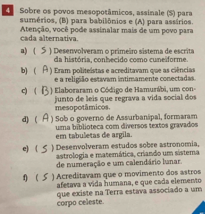 Sobre os povos mesopotâmicos, assinale (S) para
sumérios, (B) para babilônios e (A) para assírios.
Atenção, você pode assinalar mais de um povo para
cada alternativa.
a)  ) Desenvolveram o primeiro sistema de escrita
da história, conhecido como cuneiforme.
b) ) Eram politeístas e acreditavam que as ciências
e a religião estavam intimamente conectadas.
c)  ) Elaboraram o Código de Hamurábi, um con-
junto de leis que regrava a vida social dos
mesopotâmicos.
d)  ) Sob o governo de Assurbanipal, formaram
uma biblioteca com diversos textos gravados
em tabuletas de argila.
e) ) Desenvolveram estudos sobre astronomia,
astrologia e matemática, criando um sistema
de numeração e um calendário lunar.
f)  ) Acreditavam que o movimento dos astros
afetava a vida humana, e que cada elemento
que existe na Terra estava associado a um
corpo celeste.