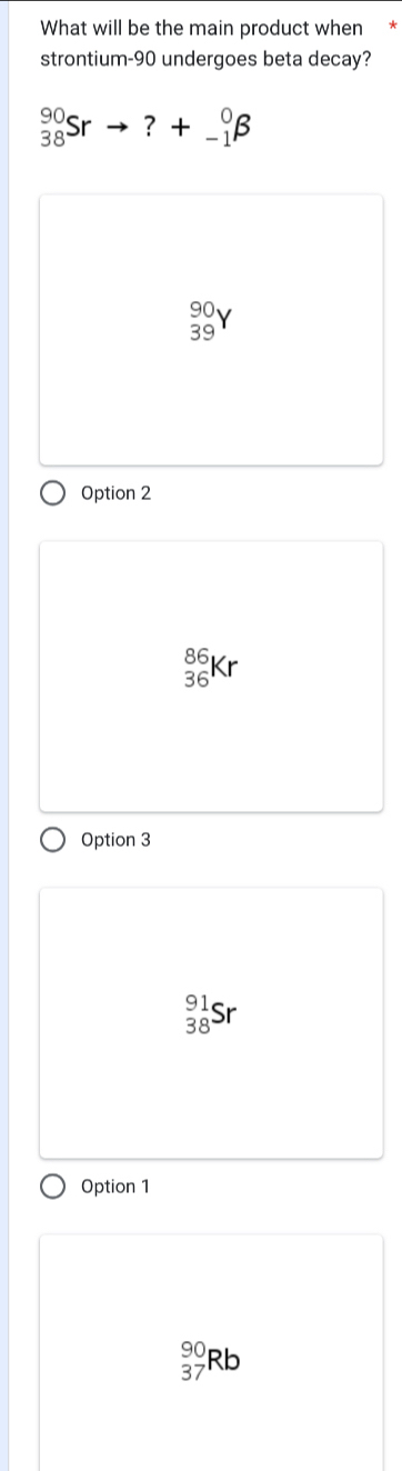 What will be the main product when *
strontium- 90 undergoes beta decay?
_(38)^(90)Srto ?+_(-1)^0beta
_(39)^(90)Y
Option 2
_(36)^(86)Kr
Option 3
_(38)^(91)Sr
Option 1
beginarrayr 90 37endarray Rb