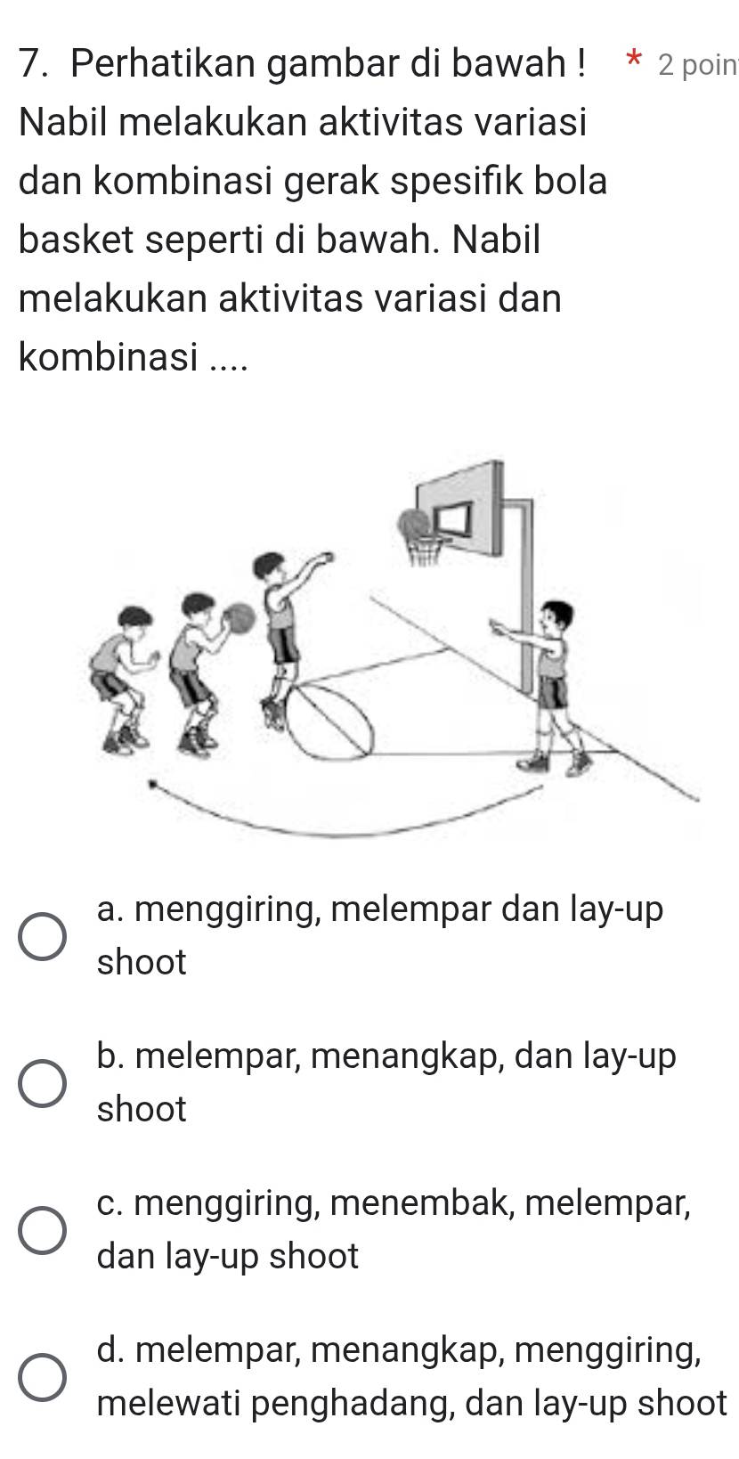 Perhatikan gambar di bawah ! * 2 poin
Nabil melakukan aktivitas variasi
dan kombinasi gerak spesifık bola
basket seperti di bawah. Nabil
melakukan aktivitas variasi dan
kombinasi ....
a. menggiring, melempar dan lay-up
shoot
b. melempar, menangkap, dan lay-up
shoot
c. menggiring, menembak, melempar,
dan lay-up shoot
d. melempar, menangkap, menggiring,
melewati penghadang, dan lay-up shoot