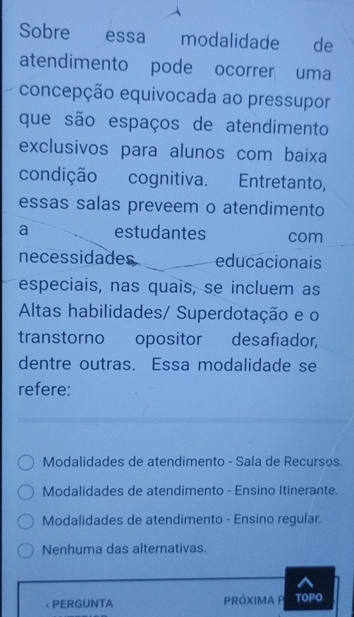 Sobre essa modalidade de
atendimento pode ocorrer uma
concepção equivocada ao pressupor
que são espaços de atendimento
exclusivos para alunos com baixa
condição cognitiva. Entretanto,
essas salas preveem o atendimento
a estudantes com
necessidades educacionais
especiais, nas quais, se incluem as
Altas habilidades/ Superdotação e o
transtorno opositor desafiador,
dentre outras. Essa modalidade se
refere:
Modalidades de atendimento - Sala de Recursos.
Modalidades de atendimento - Ensino Itinerante.
Modalidades de atendimento - Ensino regular.
Nenhuma das alternativas.
< PERGUNTA PRóXIMA P TOPO