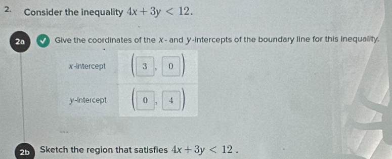 Consider the inequality 4x+3y<12</tex>. 
2ª Give the coordinates of the X - and y-intercepts of the boundary line for this inequality.
2b Sketch the region that satisfies 4x+3y<12</tex>.