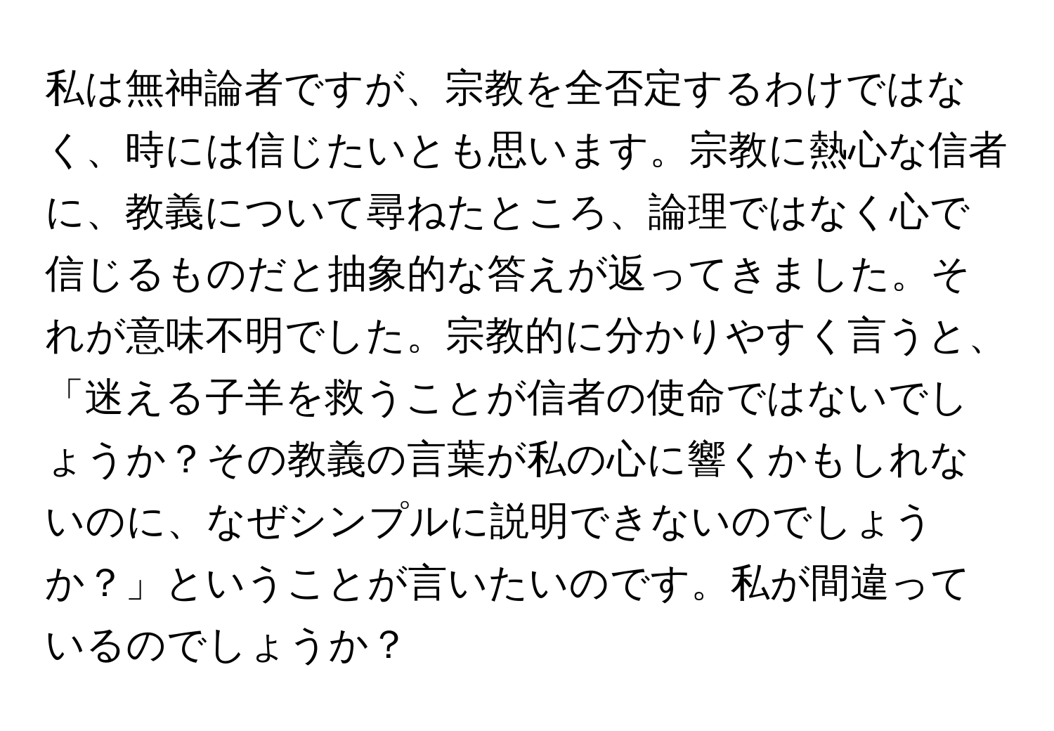 私は無神論者ですが、宗教を全否定するわけではなく、時には信じたいとも思います。宗教に熱心な信者に、教義について尋ねたところ、論理ではなく心で信じるものだと抽象的な答えが返ってきました。それが意味不明でした。宗教的に分かりやすく言うと、「迷える子羊を救うことが信者の使命ではないでしょうか？その教義の言葉が私の心に響くかもしれないのに、なぜシンプルに説明できないのでしょうか？」ということが言いたいのです。私が間違っているのでしょうか？