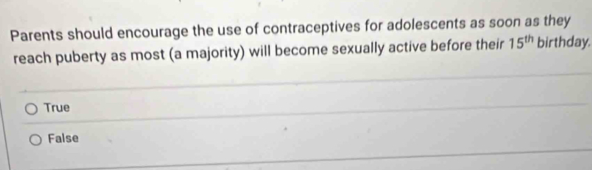 Parents should encourage the use of contraceptives for adolescents as soon as they
reach puberty as most (a majority) will become sexually active before their 15^(th) birthday.
True
False