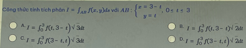 Công thức tính tích phân I=∈t _ABf(x,y)ds với AB:beginarrayl x=3-t y=tendarray.  ,0≤ t≤ 3
A. I=∈t _0^(3f(t,3-t)sqrt 3)dt I=∈t _0^(3f(t,3-t)sqrt 2)dt
B.
C. I=∈t _0^(3f(3-t,t)sqrt 3)dt I=∈t _0^(3f(3-t,t)sqrt 2)dt
D.