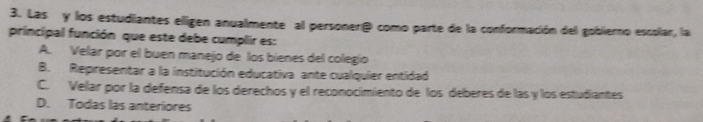 Las y los estudiantes eligen anualmente al personer® como parte de la conformación del gobierno escolar, la
principal función que este debe cumplir es:
A. Velar por el buen manejo de los bienes del colegio
B. Representar a la institución educativa ante cualquier entidad
C. Velar por la defensa de los derechos y el reconocimiento de los deberes de las y los estudiantes
D. Todas las anteriores