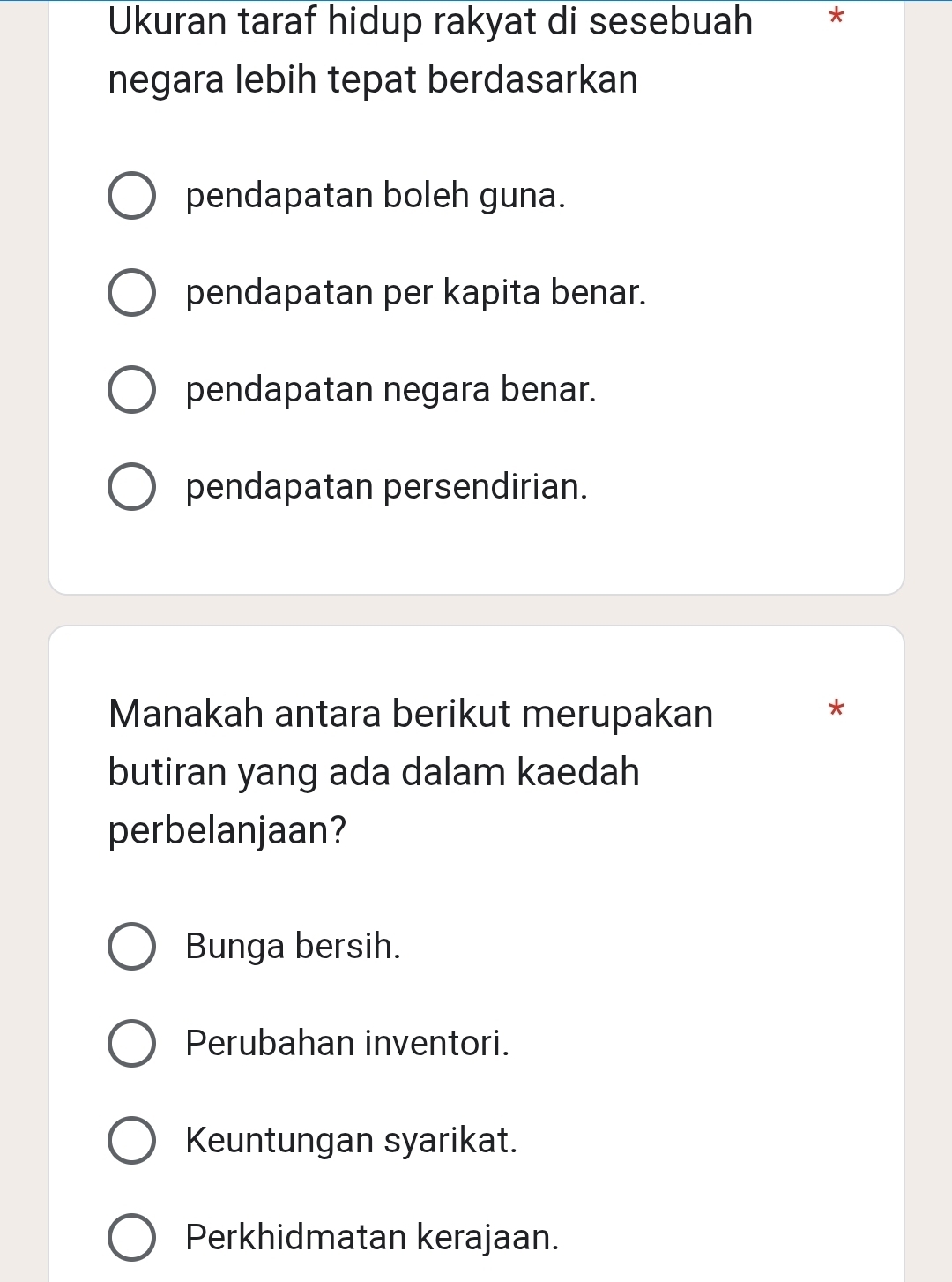 Ukuran taraf hidup rakyat di sesebuah *
negara lebih tepat berdasarkan
pendapatan boleh guna.
pendapatan per kapita benar.
pendapatan negara benar.
pendapatan persendirian.
Manakah antara berikut merupakan *
butiran yang ada dalam kaedah
perbelanjaan?
Bunga bersih.
Perubahan inventori.
Keuntungan syarikat.
Perkhidmatan kerajaan.