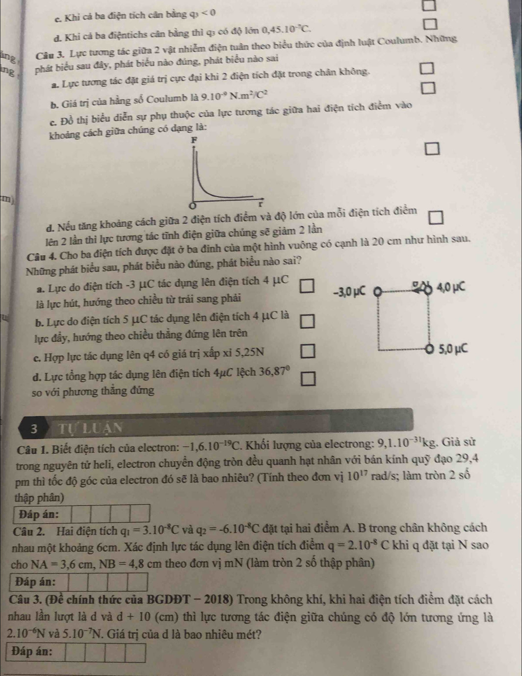 c. Khi cả ba điện tích cân bằng q_3<0</tex>
d. Khi cá ba điệntichs cân bằng thì q3 có độ lớn 0,45.10^(-7)C.
ing Câu 3. Lực tương tác giữa 2 vật nhiễm điện tuân theo biểu thức của định luật Coulumb. Những
ng phát biểu sau đây, phát biểu nào đúng, phát biểu nào sai
a. Lực tương tác đặt giá trị cực đại khi 2 điện tích đặt trong chân không.
b. Giá trị của hằng số Coulumb là 9.10^(-9)N.m^2/C^2
c. Đồ thị biểu diễn sự phụ thuộc của lực tương tác giữa hai điện tích điểm vào
khoảng cách giữa chúng có dạng là:
m)
đ. Nếu tăng khoảng cách giữa 2 điện tích điểm và độ lớn của mỗi điện tích điểm
lên 2 lần thì lực tương tác tĩnh điện giữa chúng sẽ giảm 2 lần
Câu 4. Cho ba điện tích được đặt ở ba đinh của một hình vuông có cạnh là 20 cm như hình sau.
Những phát biểu sau, phát biểu nào đúng, phát biểu nào sai?
a. Lực do điện tích -3 μC tác dụng lên điện tích 4 μC
là lực hút, hướng theo chiều từ trải sang phải −3,0 μC oit 4,0 μC
u b. Lực do điện tích 5 μC tác dụng lên điện tích 4 μC là
lực đầy, hướng theo chiều thẳng đứng lên trên
c. Hợp lực tác dụng lên q4 có giá trị xấp xỉ 5,25N □ 5,0 μC
d. Lực tổng hợp tác dụng lên điện tích 4μC lệch 36,87° □
so với phương thẳng đứng
3  Tự Luạn
Câu 1. Biết điện tích của electron: -1,6.10^(-19)C *. Khối lượng của electrong: 9,1.10^(-31)kg. Giả sử
trong nguyên tử heli, electron chuyển động tròn đều quanh hạt nhân với bán kính quỹ đạo 29,4
pm thì tốc độ góc của electron đó sẽ là bao nhiêu? (Tính theo đơn vị 10^(17) rad/s; làm tròn 2 số
thập phân)
Đáp án:
Câu 2. Hai điện tích q_1=3.10^(-8)C và q_2=-6.10^(-8)C đặt tại hai điểm A. B trong chân không cách
nhau một khoảng 6cm. Xác định lực tác dụng lên điện tích điểm q=2.10^(-8)C khi q đặt tại N sao
cho NA=3,6cm,NB=4,8cm theo đơn vị mN (làm tròn 2 số thập phân)
Đáp án:
Câu 3. (Đề chính thức của BGDĐT - 2018) * Trong không khí, khi hai điện tích điểm đặt cách
nhau lần lượt là d và d+10 (cm) thì lực tương tác điện giữa chúng có độ lớn tương ứng là
2.10^(-6)N và 5.10^(-7)N F. Giá trị của d là bao nhiêu mét?
Đáp án: