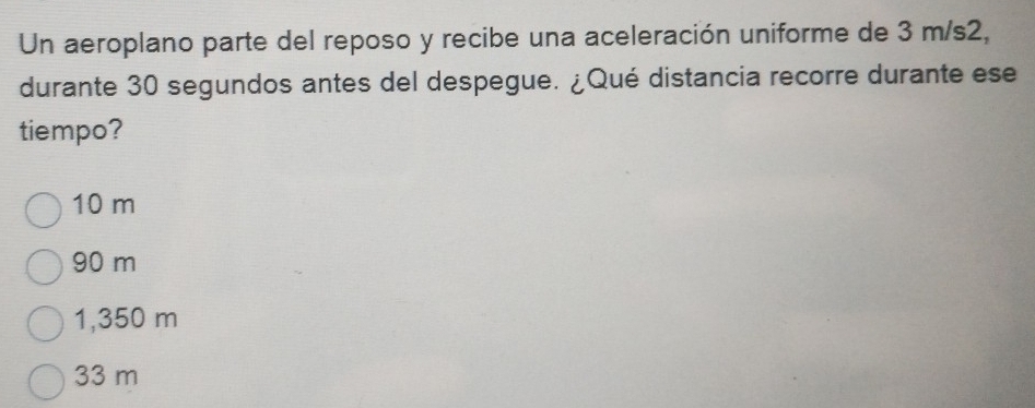 Un aeroplano parte del reposo y recibe una aceleración uniforme de 3 m/s2,
durante 30 segundos antes del despegue. ¿Qué distancia recorre durante ese
tiempo?
10 m
90 m
1,350 m
33 m