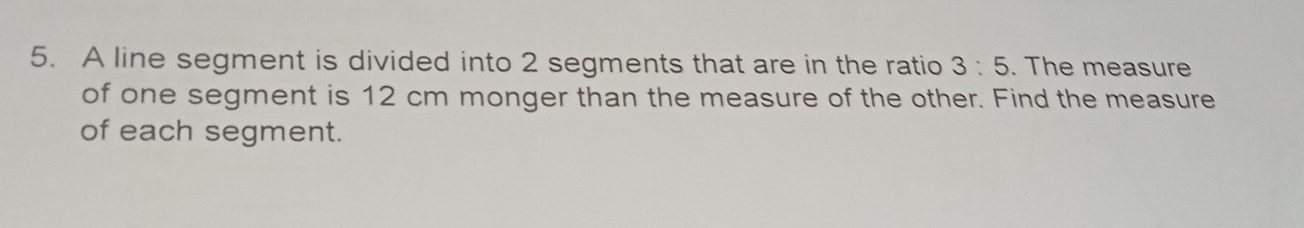 A line segment is divided into 2 segments that are in the ratio 3:5. The measure 
of one segment is 12 cm monger than the measure of the other. Find the measure 
of each segment.