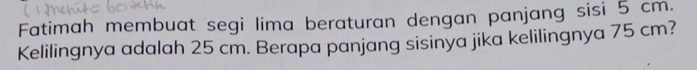 Fatimah membuat segi lima beraturan dengan panjang sisi 5 cm. 
Kelilingnya adalah 25 cm. Berapa panjang sisinya jika kelilingnya 75 cm?
