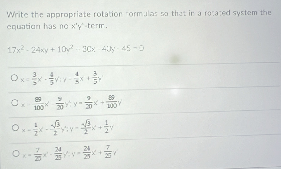 Write the appropriate rotation formulas so that in a rotated system the
equation has no X'Y' -term.
17x^2-24xy+10y^2+30x-40y-45=0
x= 3/5 x'- 4/5 y'; y= 4/5 x'+ 3/5 y'
x= 89/100 x'- 9/20 y'; y= 9/20 x'+ 89/100 y'
x= 1/2 x- sqrt(3)/2  y' : y= sqrt(3)/2 x+ 1/2 y'
x= 7/25 x'- 24/25 y'; y= 24/25 x'+ 7/25 y'