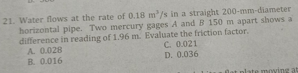 Water flows at the rate of 0.18m^3/s in a straight 200-mm -diameter
horizontal pipe. Two mercury gages A and B 150 m apart shows a
difference in reading of 1.96 m. Evaluate the friction factor.
A. 0.028 C. 0.021
B. 0.016 D. 0.036
t p a t e m oving at