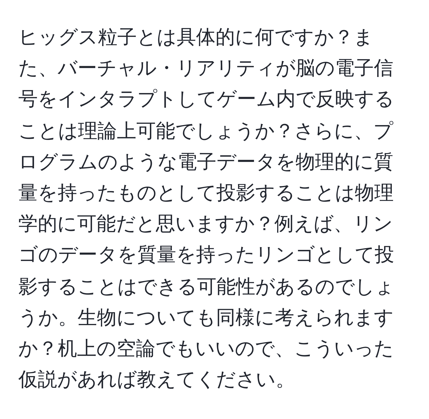 ヒッグス粒子とは具体的に何ですか？また、バーチャル・リアリティが脳の電子信号をインタラプトしてゲーム内で反映することは理論上可能でしょうか？さらに、プログラムのような電子データを物理的に質量を持ったものとして投影することは物理学的に可能だと思いますか？例えば、リンゴのデータを質量を持ったリンゴとして投影することはできる可能性があるのでしょうか。生物についても同様に考えられますか？机上の空論でもいいので、こういった仮説があれば教えてください。